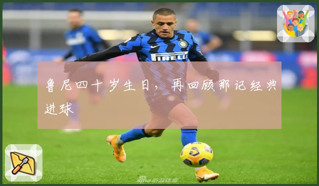 鲁尼四十岁生日，再回顾那记经典进球