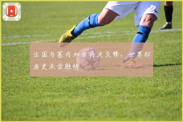 法国与塞内加尔再次交锋，世界杯历史未尝胜绩