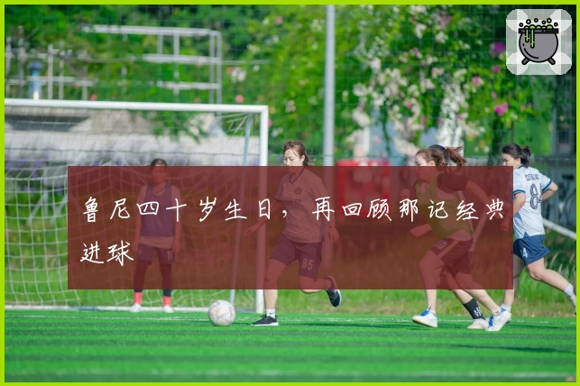 鲁尼四十岁生日，再回顾那记经典进球