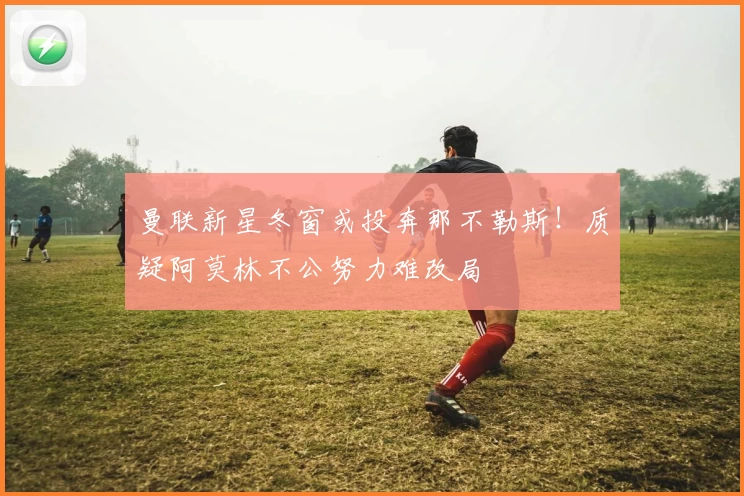 曼联新星冬窗或投奔那不勒斯！质疑阿莫林不公努力难改局