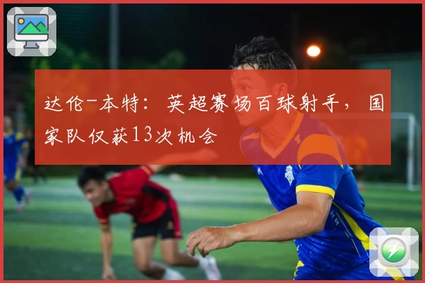 达伦-本特：英超赛场百球射手，国家队仅获13次机会