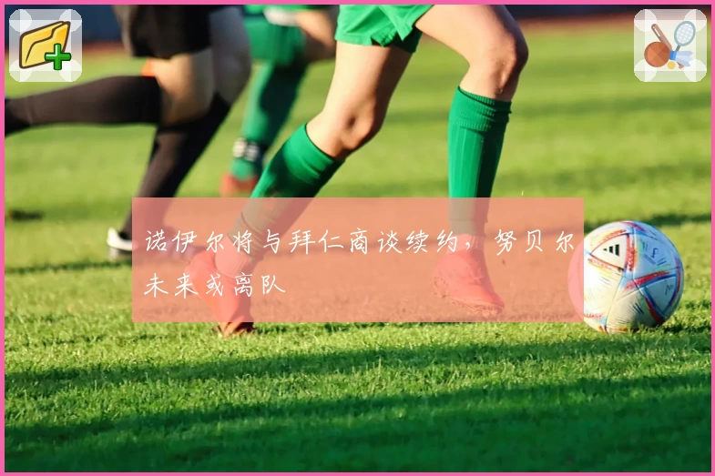 诺伊尔将与拜仁商谈续约，努贝尔未来或离队