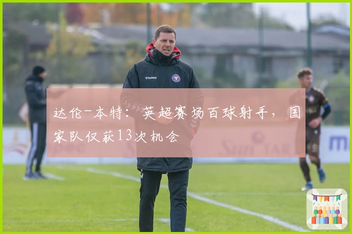 达伦-本特：英超赛场百球射手，国家队仅获13次机会