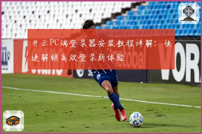 开云PC端登录器安装教程详解：快速解锁高效登录新体验