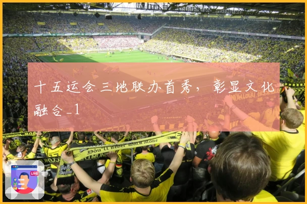 十五运会三地联办首秀，彰显文化融合_1