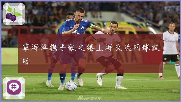 覃海洋携手张之臻上海交流网球技巧