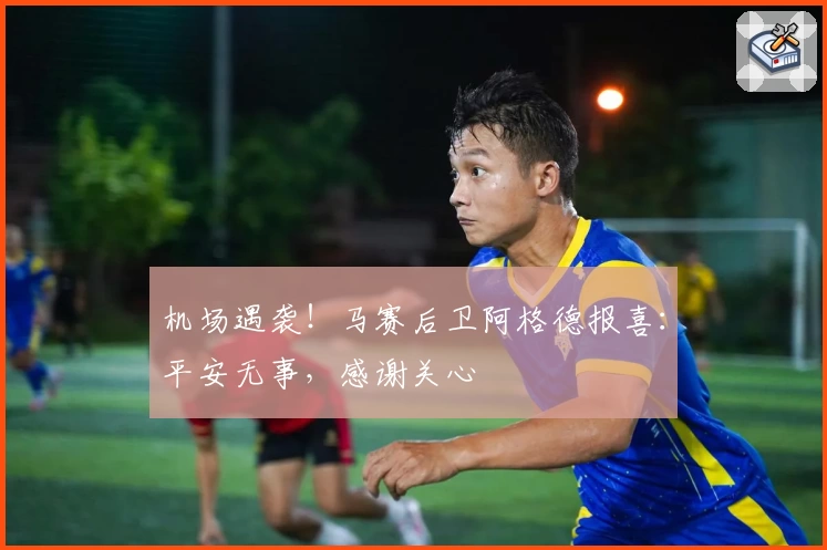 机场遇袭！马赛后卫阿格德报喜：平安无事，感谢关心