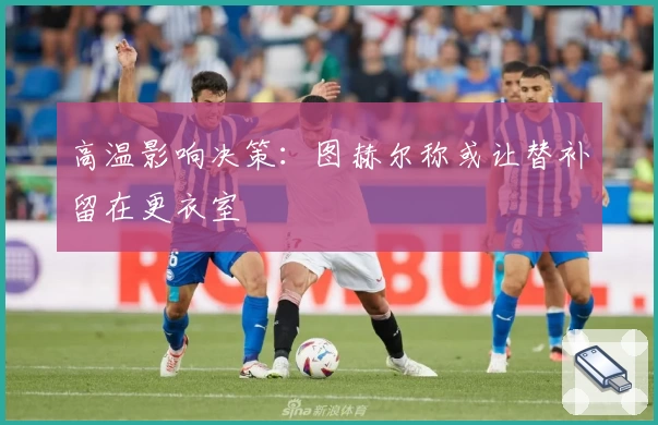 高温影响决策：图赫尔称或让替补留在更衣室