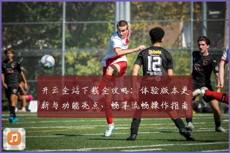开云全站下载全攻略：体验版本更新与功能亮点，畅享流畅操作指南