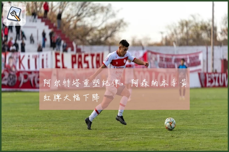 阿尔特塔重塑纪律，阿森纳本季黄红牌大幅下降