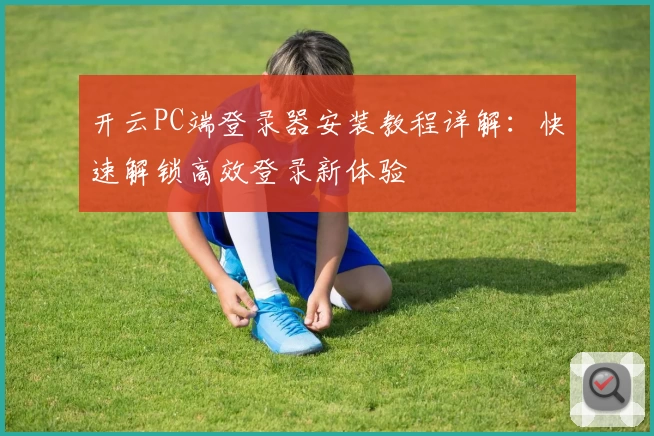 开云PC端登录器安装教程详解：快速解锁高效登录新体验