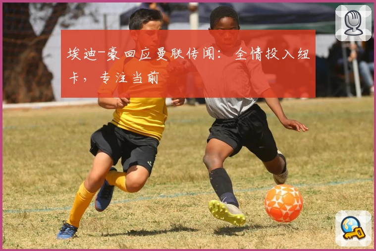 埃迪-豪回应曼联传闻：全情投入纽卡，专注当前