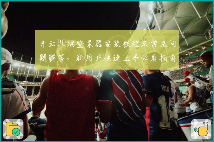开云PC端登录器安装教程及常见问题解答，新用户快速上手必看指南