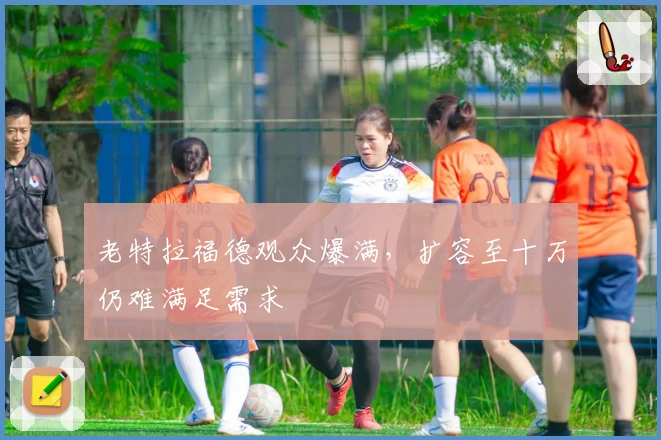 老特拉福德观众爆满，扩容至十万仍难满足需求