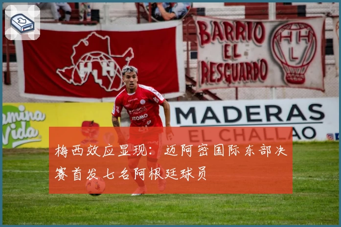 梅西效应显现：迈阿密国际东部决赛首发七名阿根廷球员