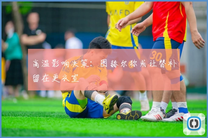 高温影响决策：图赫尔称或让替补留在更衣室