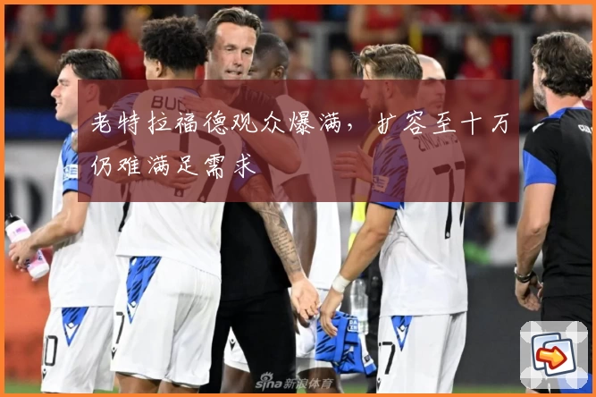 老特拉福德观众爆满，扩容至十万仍难满足需求