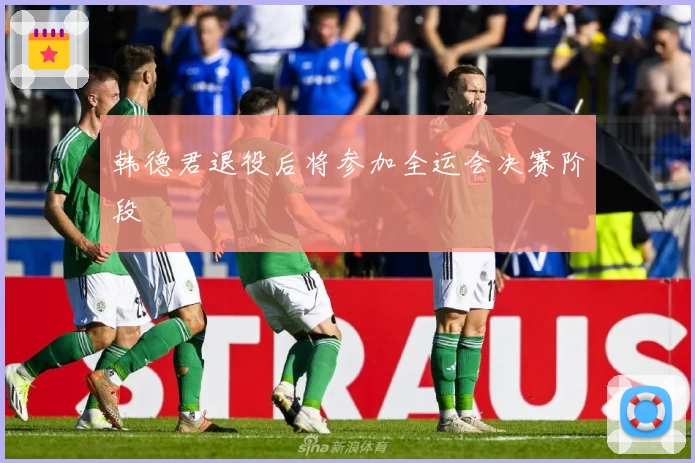 韩德君退役后将参加全运会决赛阶段