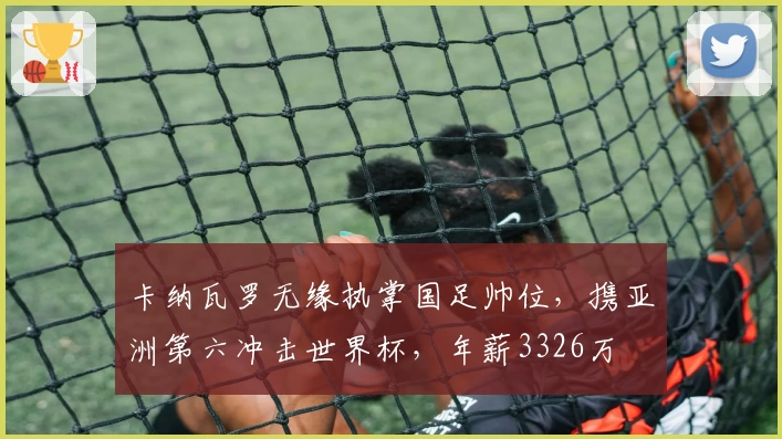 卡纳瓦罗无缘执掌国足帅位，携亚洲第六冲击世界杯，年薪3326万