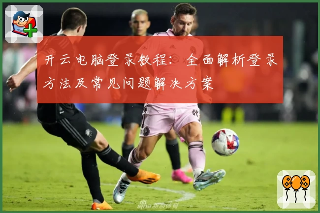 开云电脑登录教程:全面解析登录方法及常见问题解决方案