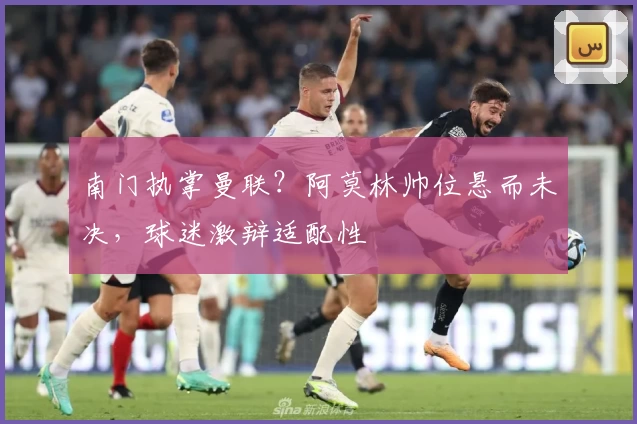 南门执掌曼联？阿莫林帅位悬而未决，球迷激辩适配性